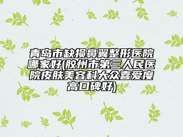 青岛市缺损鼻翼整形医院哪家好(胶州市第三人民医院皮肤美容科大众喜爱度高口碑好)