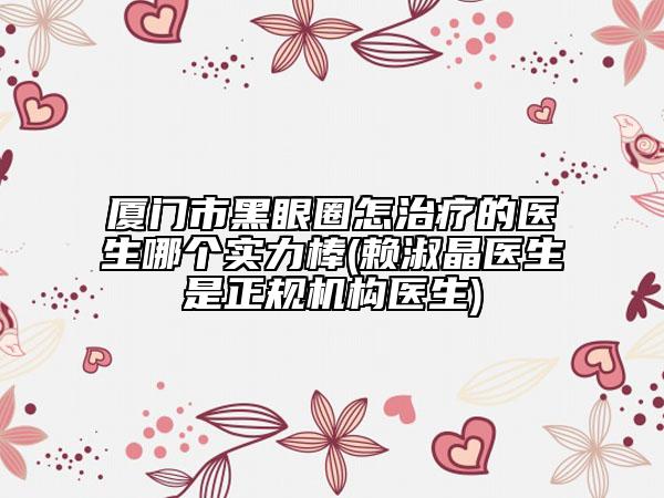 厦门市黑眼圈怎治疗的医生哪个实力棒(赖淑晶医生是正规机构医生)