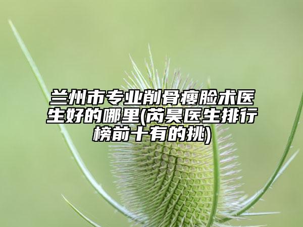 兰州市专业削骨瘦脸术医生好的哪里(芮昊医生排行榜前十有的挑)