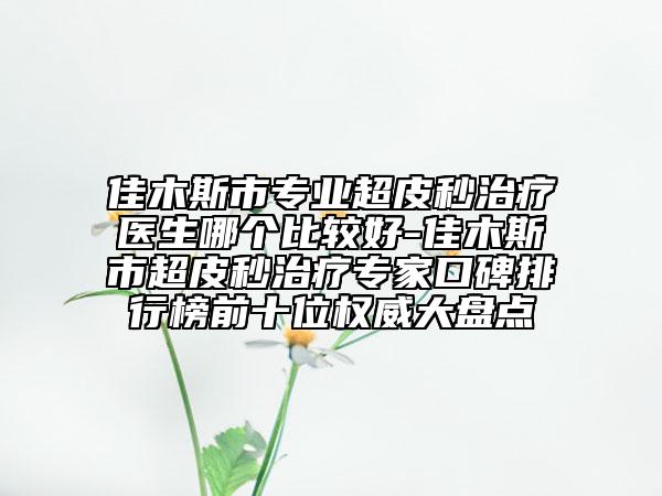 佳木斯市专业超皮秒治疗医生哪个比较好-佳木斯市超皮秒治疗专家口碑排行榜前十位权威大盘点