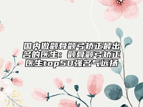 国内做颧骨颧弓矫正最出名的医生：颧骨颧弓矫正医生top50强名气远扬