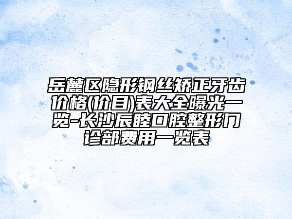 岳麓区隐形钢丝矫正牙齿价格(价目)表大全曝光一览-长沙辰睦口腔整形门诊部费用一览表