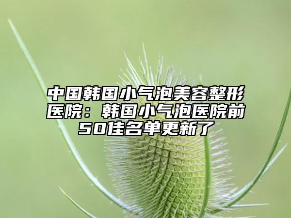 中国韩国小气泡美容整形医院：韩国小气泡医院前50佳名单更新了