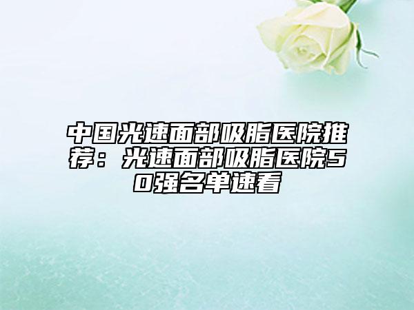 中国光速面部吸脂医院推荐：光速面部吸脂医院50强名单速看