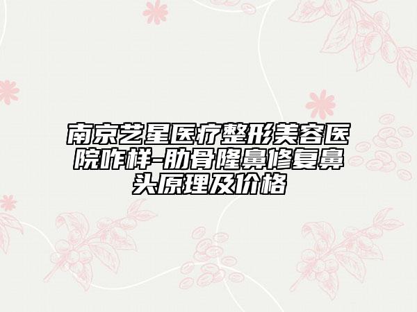 南京艺星医疗整形美容医院咋样-肋骨隆鼻修复鼻头原理及价格