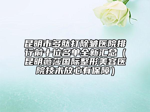 昆明市多肽打除皱医院排行前十位名单全新汇总（昆明薇莎国际整形美容医院技术放心有保障）