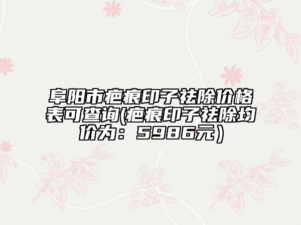 阜阳市疤痕印子祛除价格表可查询(疤痕印子祛除均价为：5986元）