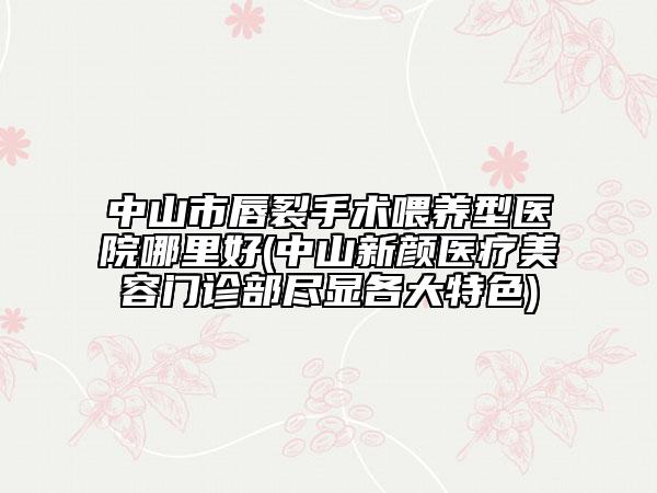 中山市唇裂手术喂养型医院哪里好(中山新颜医疗美容门诊部尽显各大特色)