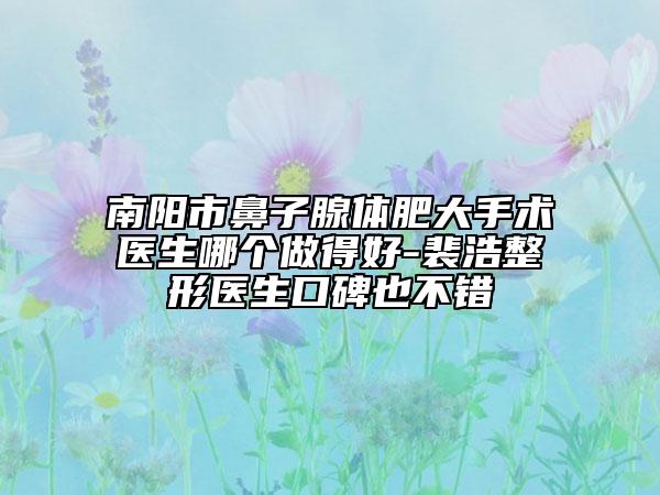 南阳市鼻子腺体肥大手术医生哪个做得好-裴浩整形医生口碑也不错