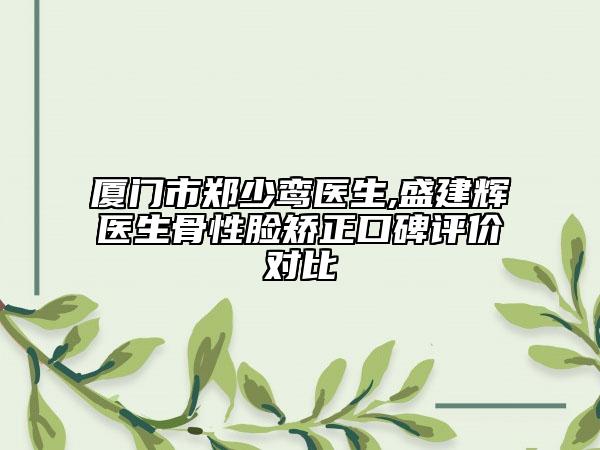 厦门市郑少鸾医生,盛建辉医生骨性脸矫正口碑评价对比
