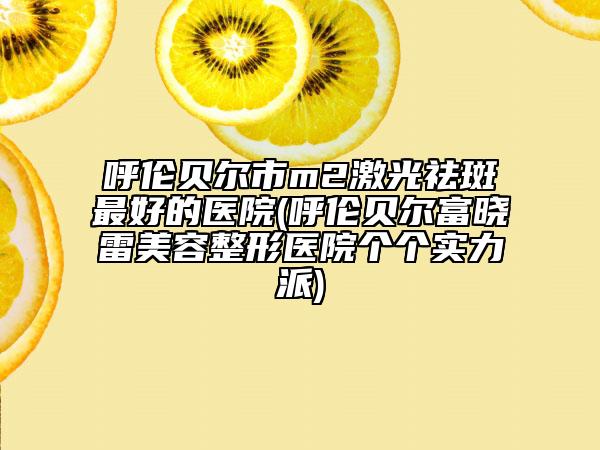 呼伦贝尔市m2激光祛斑最好的医院(呼伦贝尔富晓雷美容整形医院个个实力派)