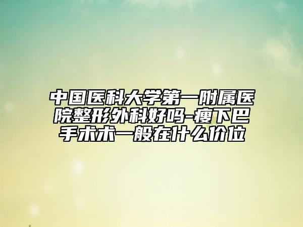 中国医科大学第一附属医院整形外科好吗-瘦下巴手术术一般在什么价位
