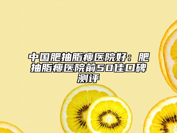 中国肥抽脂瘦医院好：肥抽脂瘦医院前50佳口碑测评