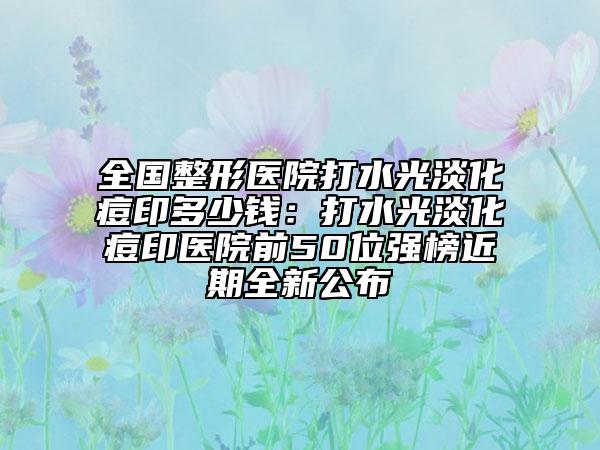 全国整形医院打水光淡化痘印多少钱：打水光淡化痘印医院前50位强榜近期全新公布