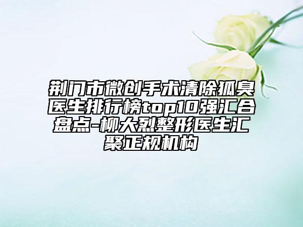荆门市微创手术清除狐臭医生排行榜top10强汇合盘点-柳大烈整形医生汇聚正规机构