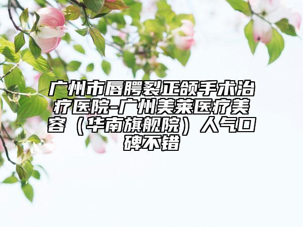 广州市唇腭裂正颌手术治疗医院-广州美莱医疗美容（华南旗舰院）人气口碑不错