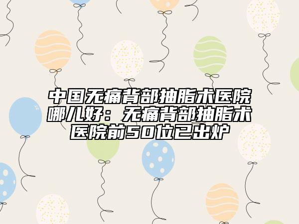 中国无痛背部抽脂术医院哪儿好：无痛背部抽脂术医院前50位已出炉