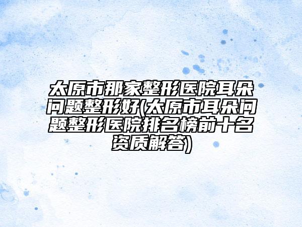 太原市那家整形医院耳朵问题整形好(太原市耳朵问题整形医院排名榜前十名资质解答)