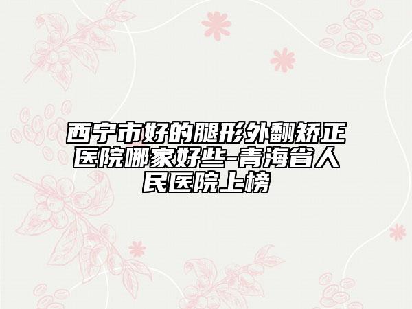西宁市好的腿形外翻矫正医院哪家好些-青海省人民医院上榜