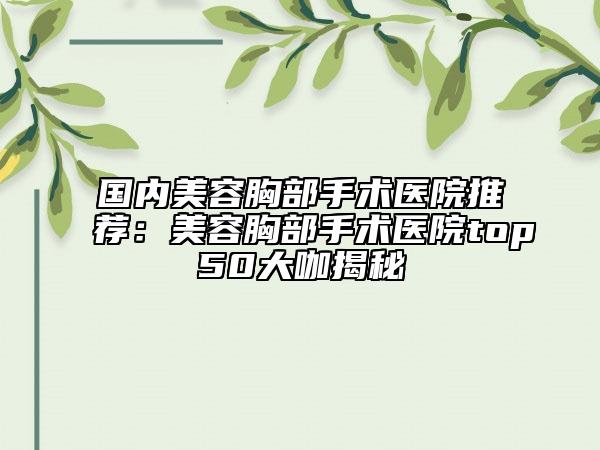国内美容胸部手术医院推荐：美容胸部手术医院top50大咖揭秘
