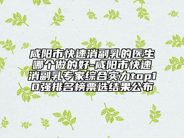 咸阳市快速消副乳的医生哪个做的好-咸阳市快速消副乳专家综合实力top10强排名榜票选结果公布