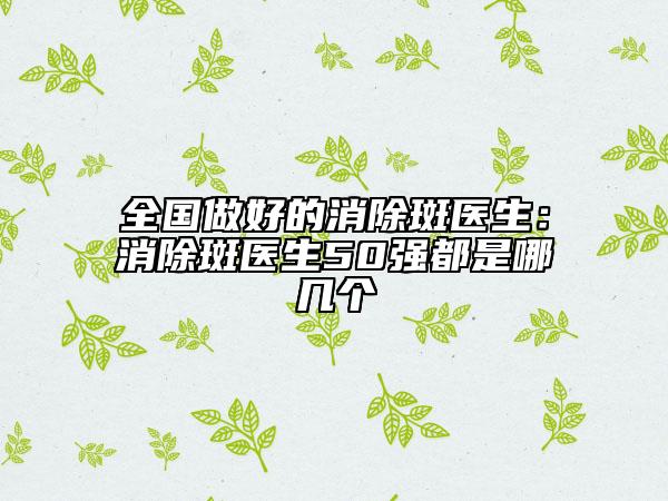 全国做好的消除斑医生：消除斑医生50强都是哪几个