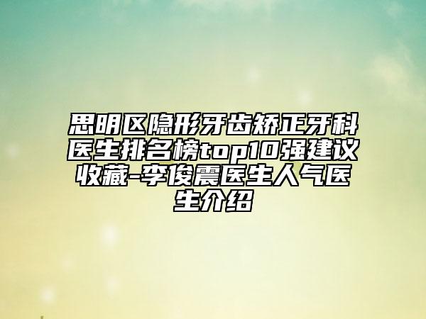 思明区隐形牙齿矫正牙科医生排名榜top10强建议收藏-李俊震医生人气医生介绍