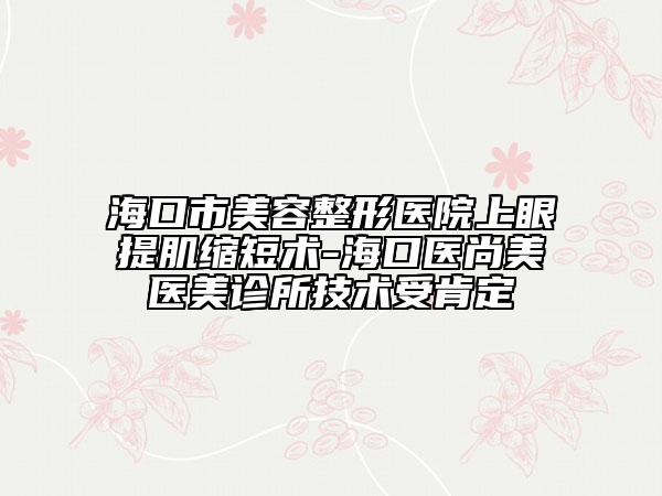 海口市美容整形医院上眼提肌缩短术-海口医尚美医美诊所技术受肯定