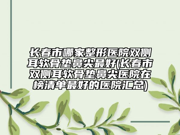 长春市哪家整形医院双侧耳软骨垫鼻尖最好(长春市双侧耳软骨垫鼻尖医院在榜清单最好的医院汇总)