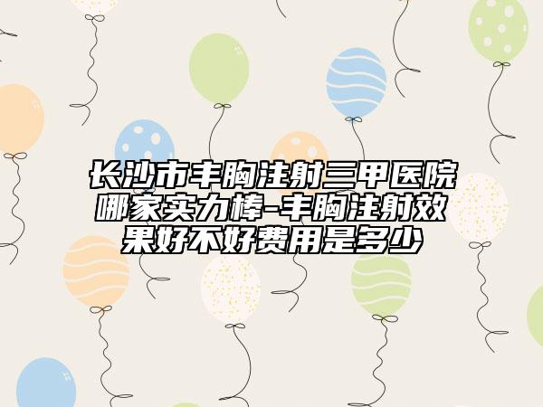 长沙市丰胸注射三甲医院哪家实力棒-丰胸注射效果好不好费用是多少