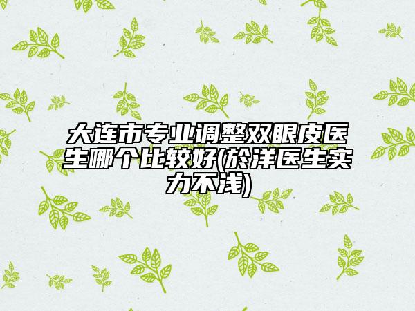 大连市专业调整双眼皮医生哪个比较好(於洋医生实力不浅)