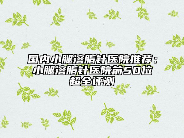 国内小腿溶脂针医院推荐：小腿溶脂针医院前50位超全评测