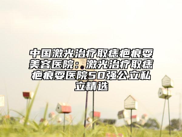 中国激光治疗取痣疤痕耍美容医院：激光治疗取痣疤痕耍医院50强公立私立精选