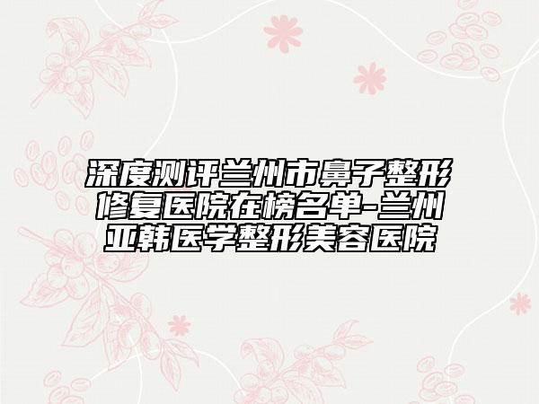 深度测评兰州市鼻子整形修复医院在榜名单-兰州亚韩医学整形美容医院