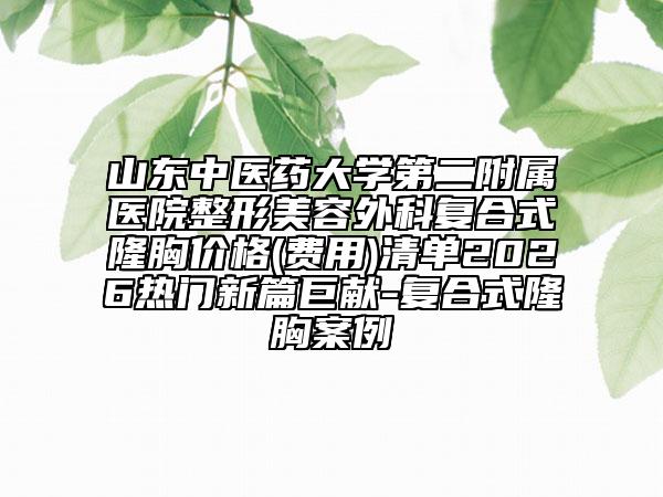 山东中医药大学第二附属医院整形美容外科复合式隆胸价格(费用)清单2026热门新篇巨献-复合式隆胸案例