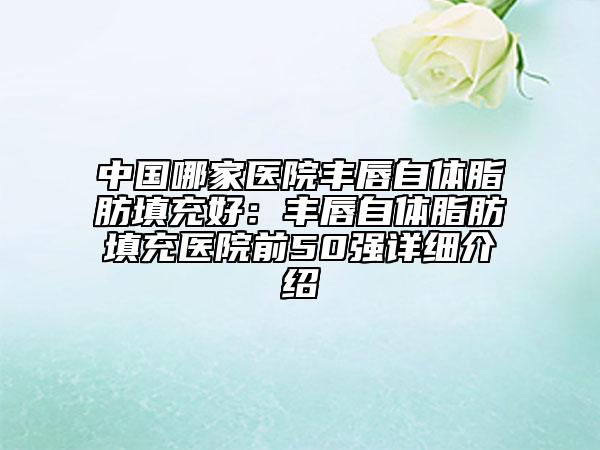 中国哪家医院丰唇自体脂肪填充好：丰唇自体脂肪填充医院前50强详细介绍