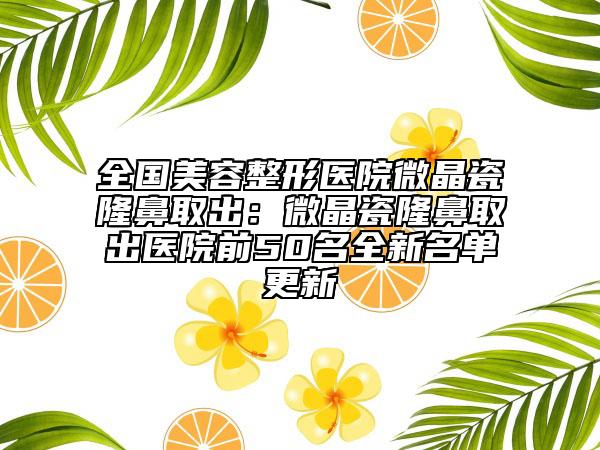 全国美容整形医院微晶瓷隆鼻取出：微晶瓷隆鼻取出医院前50名全新名单更新