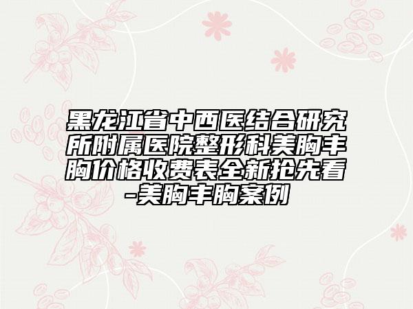 黑龙江省中西医结合研究所附属医院整形科美胸丰胸价格收费表全新抢先看-美胸丰胸案例