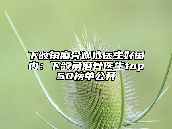 下颌角磨骨哪位医生好国内：下颌角磨骨医生top50榜单公开