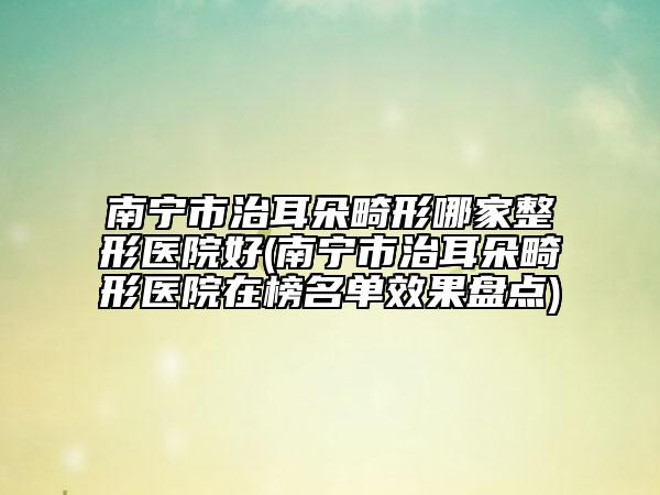 南宁市治耳朵畸形哪家整形医院好(南宁市治耳朵畸形医院在榜名单效果盘点)