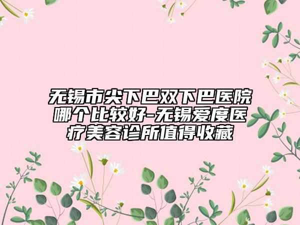 无锡市尖下巴双下巴医院哪个比较好-无锡爱度医疗美容诊所值得收藏