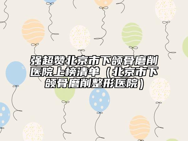 强超赞北京市下颌骨磨削医院上榜清单（北京市下颌骨磨削整形医院）