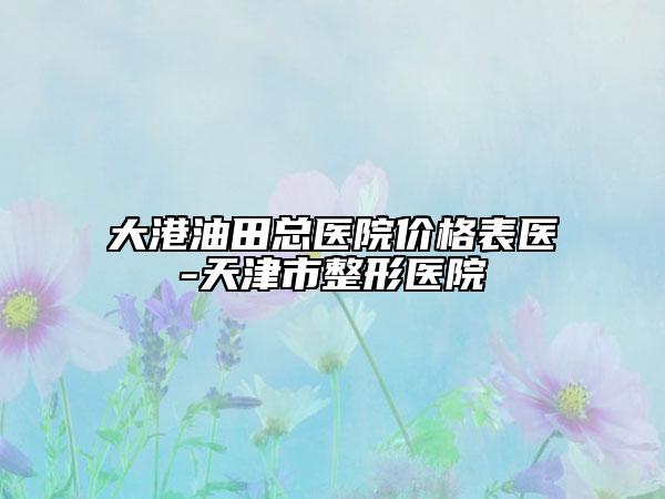 大港油田总医院价格表医-天津市整形医院