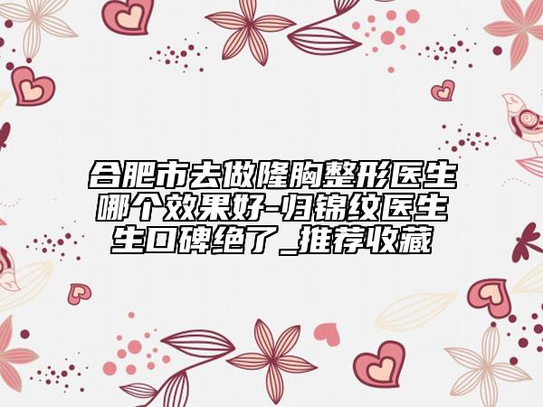 合肥市去做隆胸整形医生哪个效果好-归锦纹医生生口碑绝了_推荐收藏