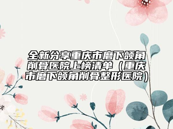 全新分享重庆市磨下颌角削骨医院上榜清单（重庆市磨下颌角削骨整形医院）