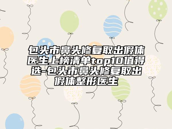 包头市鼻头修复取出假体医生上榜清单top10值得选-包头市鼻头修复取出假体整形医生