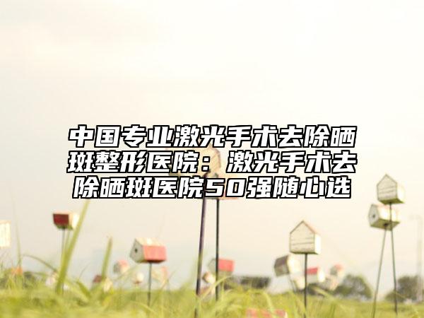 中国专业激光手术去除晒斑整形医院：激光手术去除晒斑医院50强随心选