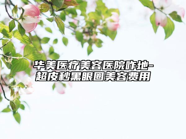 华美医疗美容医院咋地-超皮秒黑眼圈美容费用