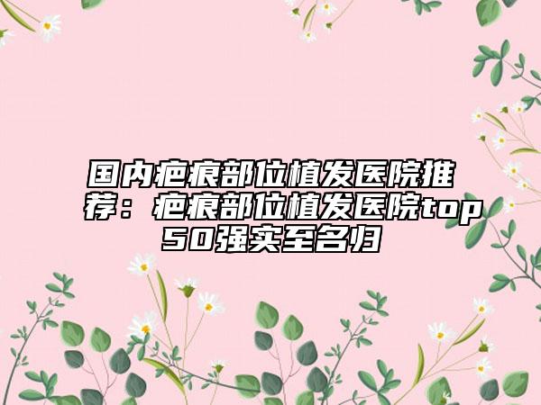 国内疤痕部位植发医院推荐：疤痕部位植发医院top50强实至名归