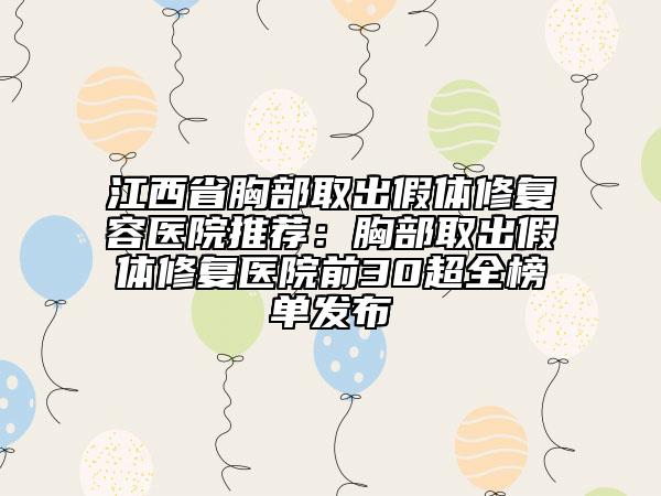 江西省胸部取出假体修复容医院推荐：胸部取出假体修复医院前30超全榜单发布